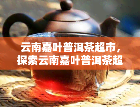 云南嘉叶普洱茶超市，探索云南嘉叶普洱茶超市，品味地道的普洱茶！