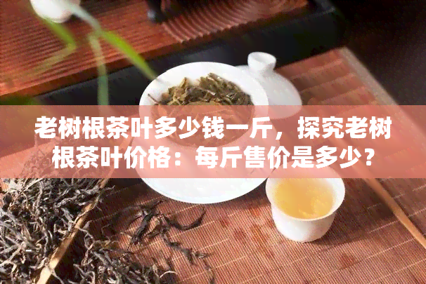 老树根茶叶多少钱一斤，探究老树根茶叶价格：每斤售价是多少？