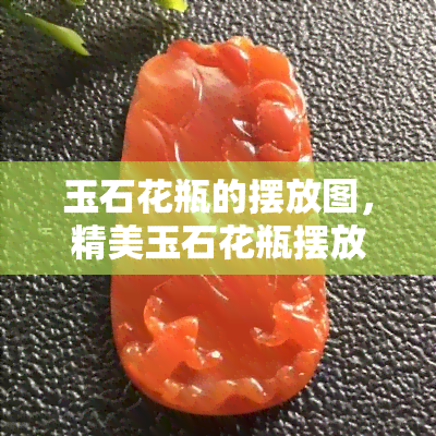 玉石花瓶的摆放图，精美玉石花瓶摆放指南