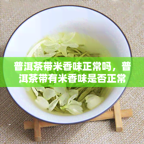 普洱茶带米香味正常吗，普洱茶带有米香味是否正常？