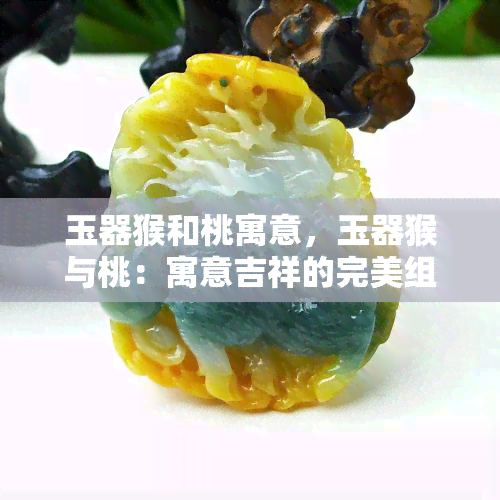 玉器猴和桃寓意，玉器猴与桃：寓意吉祥的完美组合