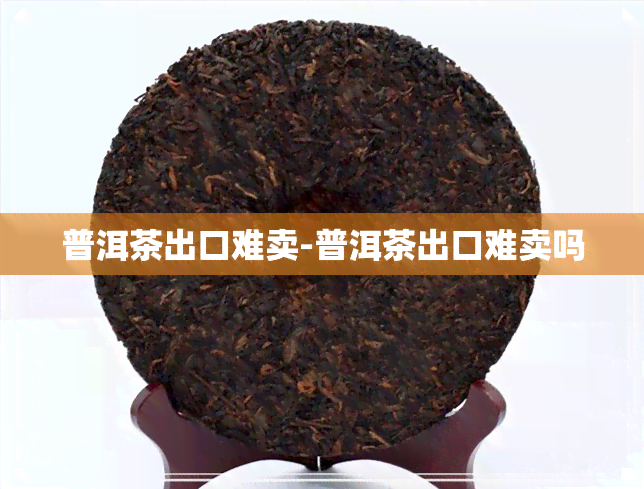 普洱茶出口难卖-普洱茶出口难卖吗