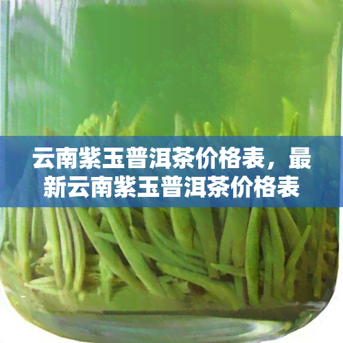 云南紫玉普洱茶价格表，最新云南紫玉普洱茶价格表，一网打尽市场行情！