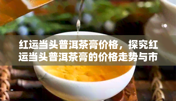 红运当头普洱茶膏价格，探究红运当头普洱茶膏的价格走势与市场表现