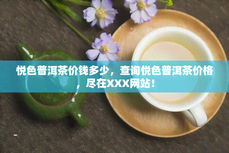 悦色普洱茶价钱多少，查询悦色普洱茶价格，尽在XXX网站！