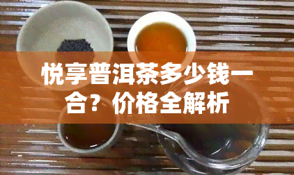 悦享普洱茶多少钱一合？价格全解析