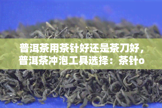 普洱茶用茶针好还是茶刀好，普洱茶冲泡工具选择：茶针or茶刀？