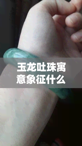 玉龙吐珠寓意象征什么意义，解读玉龙吐珠的象征意义