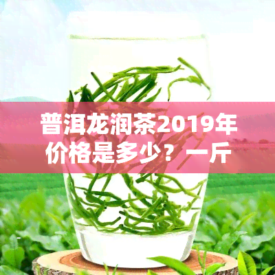 普洱龙润茶2019年价格是多少？一斤多少钱？