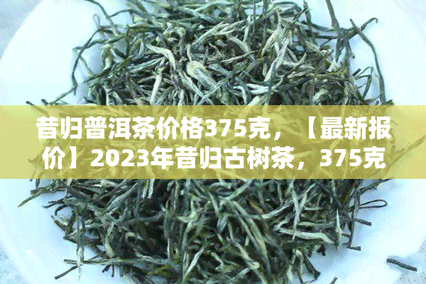 昔归普洱茶价格375克，【最新报价】2023年昔归古树茶，375克，生普口感醇厚，耐泡，香气持久！