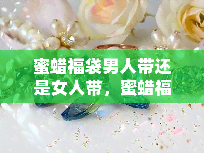 蜜蜡福袋男人带还是女人带，蜜蜡福袋：适合男女佩戴的幸运饰品吗？