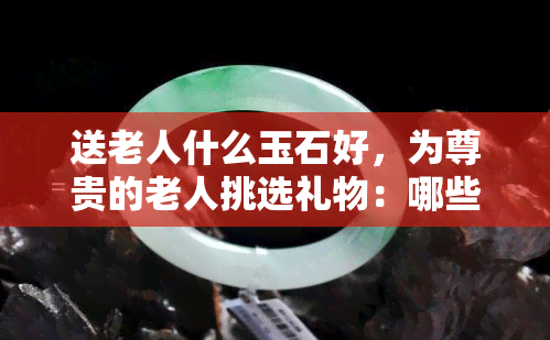 送老人什么玉石好，为尊贵的老人挑选礼物：哪些玉石是更佳选择？