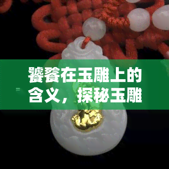 饕餮在玉雕上的含义，探秘玉雕艺术：解读饕餮的深层含义