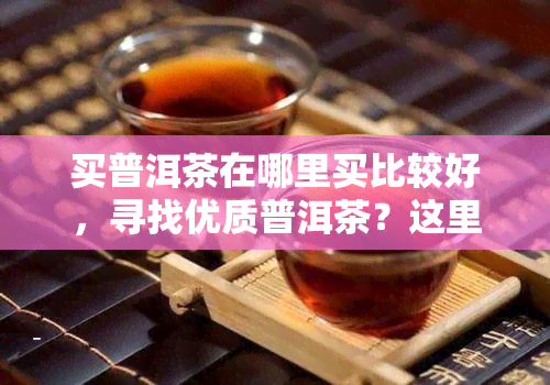 买普洱茶在哪里买比较好，寻找优质普洱茶？这里告诉你哪里买比较好！