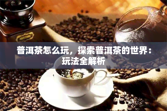 普洱茶怎么玩，探索普洱茶的世界：玩法全解析