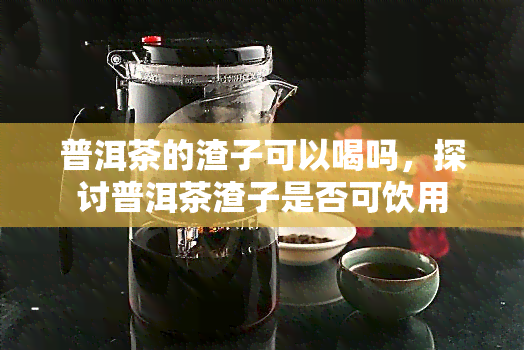 普洱茶的渣子可以喝吗，探讨普洱茶渣子是否可饮用