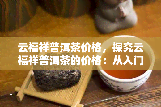 云福祥普洱茶价格，探究云福祥普洱茶的价格：从入门级到高端品的全解析