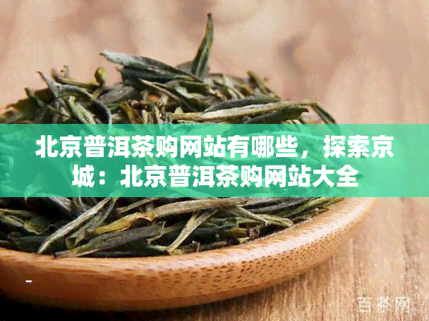 北京普洱茶购网站有哪些，探索京城：北京普洱茶购网站大全