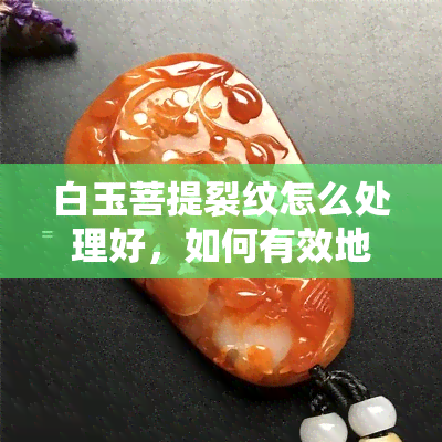 白玉菩提裂纹怎么处理好，如何有效地处理白玉菩提的裂纹？