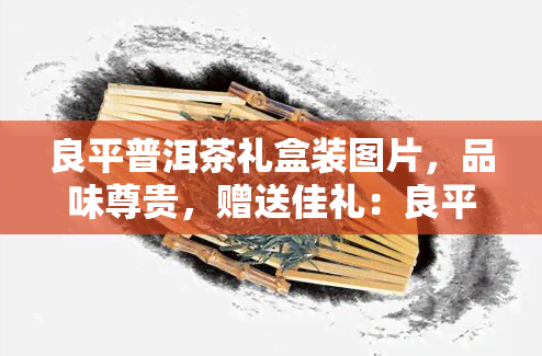 良平普洱茶礼盒装图片，品味尊贵，赠送佳礼：良平普洱茶礼盒装图片