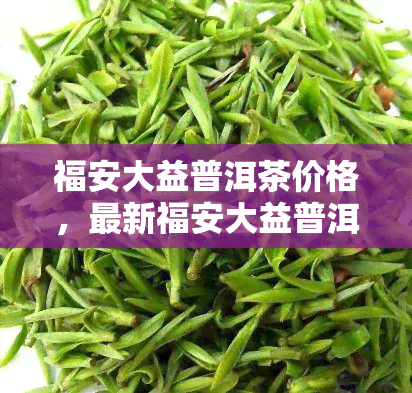 福安大益普洱茶价格，最新福安大益普洱茶市场价格行情一览