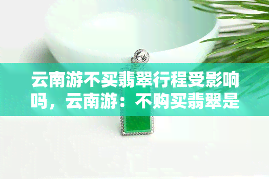 云南游不买翡翠行程受影响吗，云南游：不购买翡翠是否会影响行程安排？