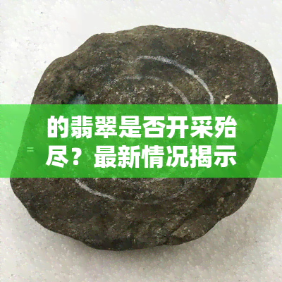 的翡翠是否开采殆尽？最新情况揭示！