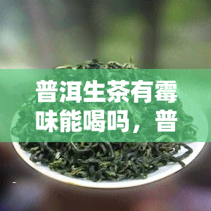 普洱生茶有霉味能喝吗，普洱生茶出现霉味还能不能饮用？