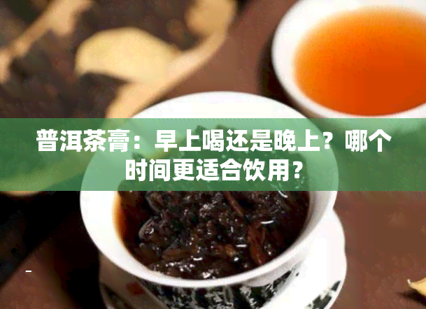 普洱茶膏：早上喝还是晚上？哪个时间更适合饮用？