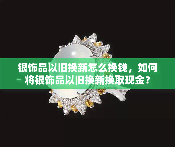 银饰品以旧换新怎么换钱，如何将银饰品以旧换新换取现金？