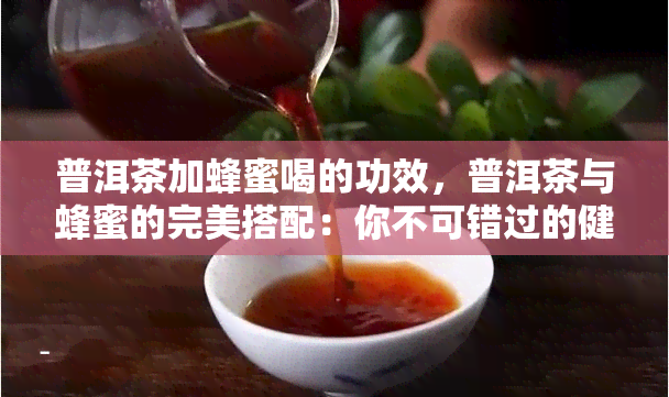 普洱茶加蜂蜜喝的功效，普洱茶与蜂蜜的完美搭配：你不可错过的健饮品