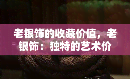 老银饰的收藏价值，老银饰：独特的艺术价值与收藏潜力