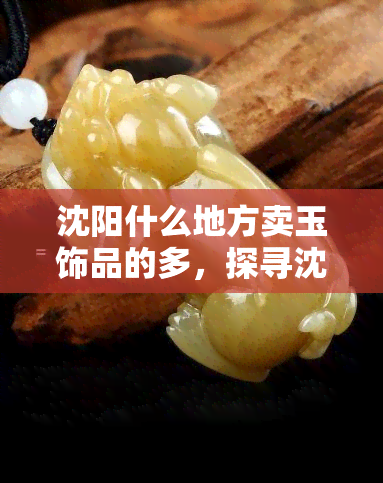 沈阳什么地方卖玉饰品的多，探寻沈阳玉石珠宝集散地，哪里买玉饰品最划算？