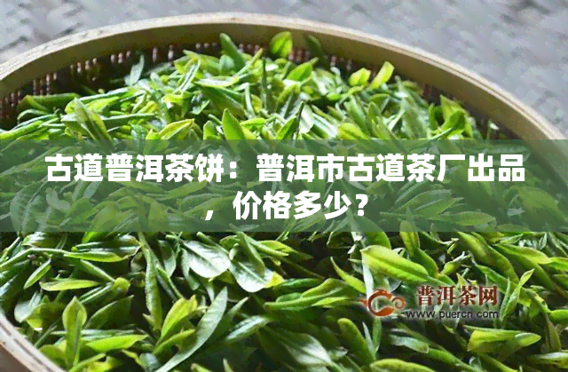 古道普洱茶饼：普洱市古道茶厂出品，价格多少？