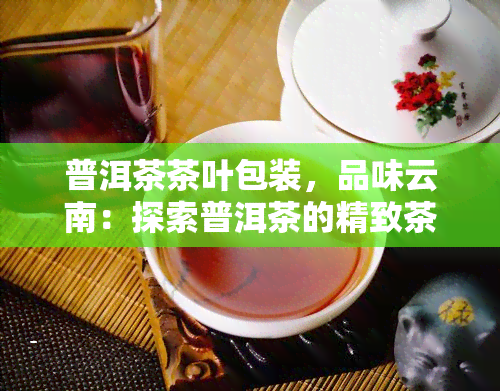 普洱茶茶叶包装，品味云南：探索普洱茶的精致茶叶包装