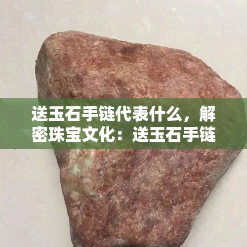 送玉石手链代表什么，解密珠宝文化：送玉石手链的寓意与含义