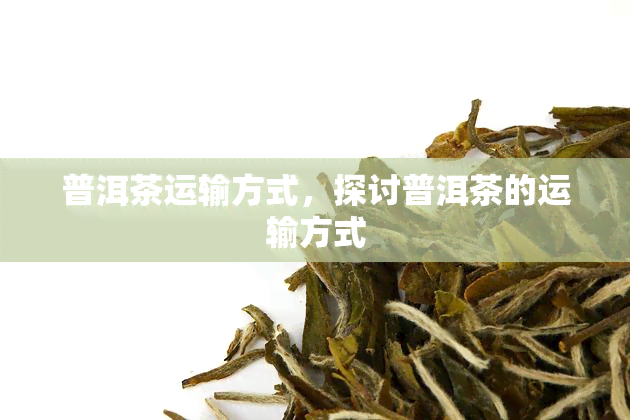 普洱茶运输方式，探讨普洱茶的运输方式