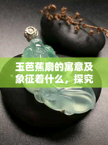 玉芭蕉扇的寓意及象征着什么，探究玉芭蕉扇的寓意与象征意义