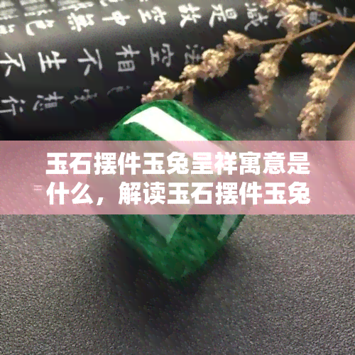 玉石摆件玉兔呈祥寓意是什么，解读玉石摆件玉兔呈祥的寓意