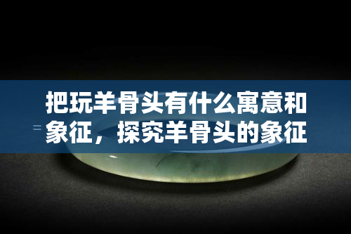 把玩羊骨头有什么寓意和象征，探究羊骨头的象征意义：把玩背后的深层寓意