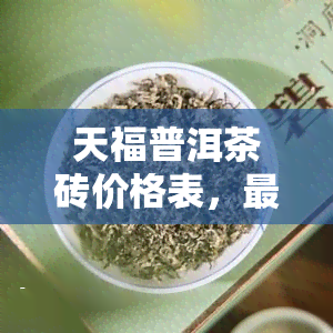 天福普洱茶砖价格表，最新！天福普洱茶砖价格表出炉，一网打尽各大规格价格信息！