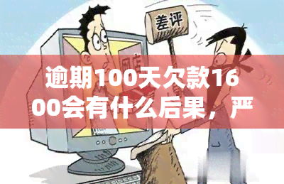 逾期100天欠款1600会有什么后果，严重警告！逾期100天，仅欠款1600元就可能面临的可怕后果