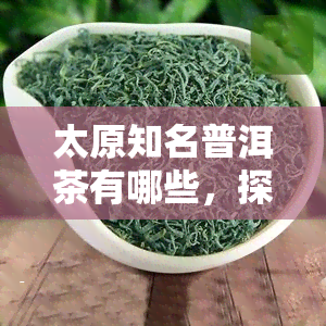 太原知名普洱茶有哪些，探寻太原的普洱茶文化：那些知名的普洱茶