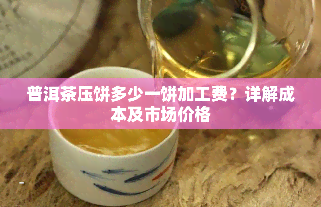 普洱茶压饼多少一饼加工费？详解成本及市场价格