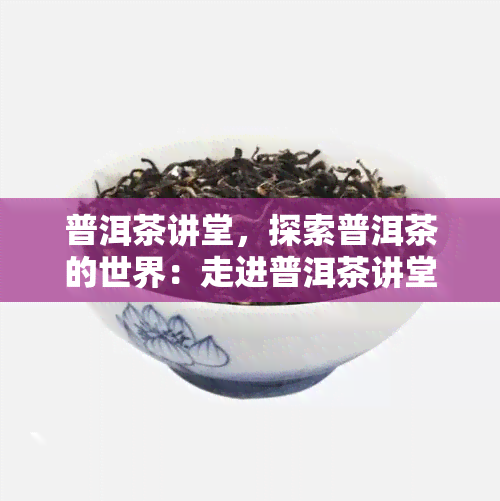 普洱茶讲堂，探索普洱茶的世界：走进普洱茶讲堂