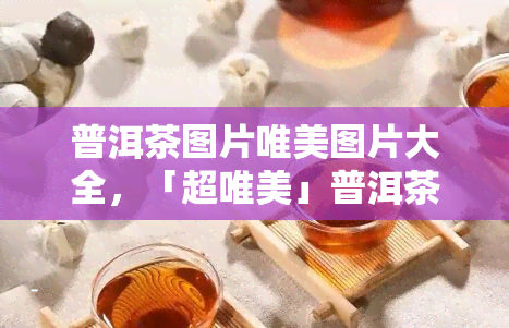 普洱茶图片唯美图片大全，「超唯美」普洱茶图片大全，感受千年古树的韵味！