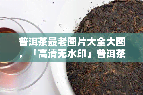 普洱茶最老图片大全大图，「高清无水印」普洱茶历影像全记录，带你穿越时空感受古老韵味