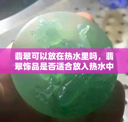 翡翠可以放在热水里吗，翡翠饰品是否适合放入热水中？专家解析！