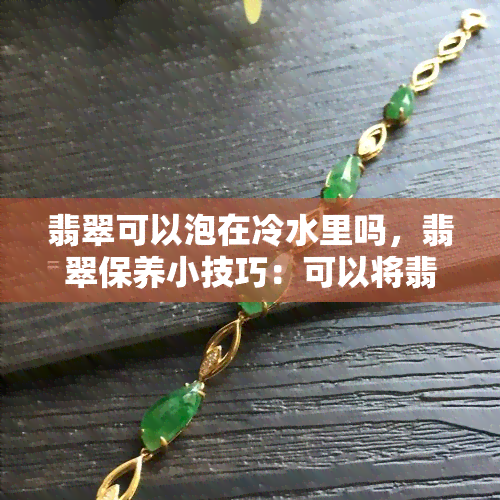 翡翠可以泡在冷水里吗，翡翠保养小技巧：可以将翡翠泡在冷水中吗？