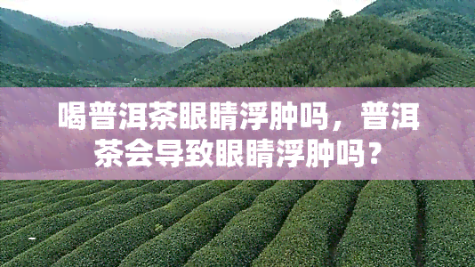 喝普洱茶眼睛浮肿吗，普洱茶会导致眼睛浮肿吗？